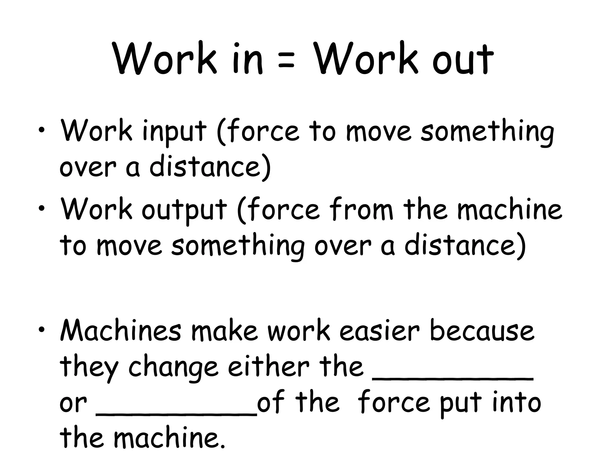 Work in = Work out Work input (force to move something over a distance)  Work output (force from the machine to move something over a distance)  Machines make work easier because they change either the _________ or _________of the  force put into the machine. 