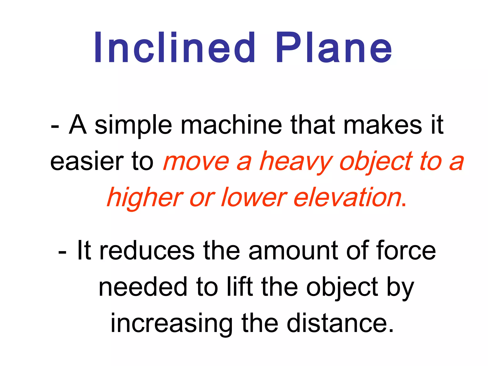 Inclined Plane A simple machine that makes it easier to  move a heavy object to a higher or lower elevation . It reduces the amount of force needed to lift the object by increasing the distance.  