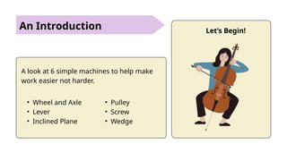 An Introduction
A look at 6 simple machines to help make
work easier not harder.
• Wheel and Axle
• Lever
• Inclined Plane
• Pulley
• Screw
• Wedge
Let’s Begin!
 