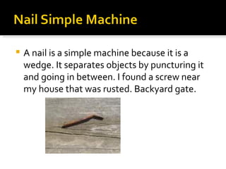 A nail is a simple machine because it is a wedge. It separates objects by puncturing it and going in between. I found a screw near my house that was rusted. Backyard gate. 