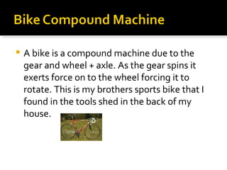 A bike is a compound machine due to the gear and wheel + axle. As the gear spins it exerts force on to the wheel forcing it to rotate. This is my brothers sports bike that I found in the tools shed in the back of my house. 