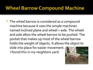 The wheel barrow is considered as a compound machine because it uses the simple machines named inclined plane and wheel + axle. The wheel and axle allow the wheel barrow to be pushed. The pocket that makes up most of the wheel barrow holds the weight of objects. It allows the object to slide into place for easier movement. I found this in my neighbors yard. 
