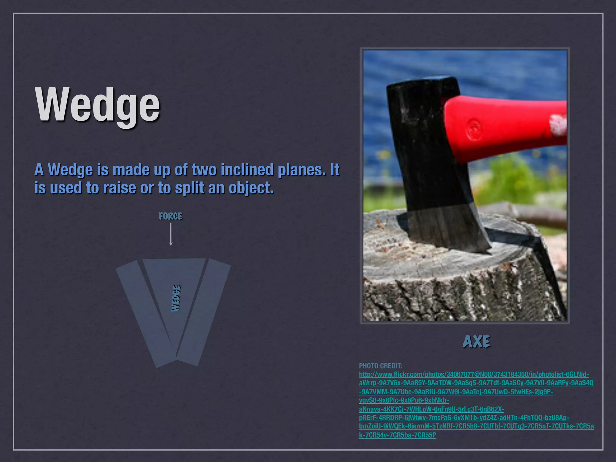 Wedge"
"
"



FORCE

W ED G E

"

A Wedge is made up of two inclined planes. It
is used to raise or to split an object."

AXE
PHOTO CREDIT:
http://www.ﬂickr.com/photos/34067077@N00/3743184350/in/photolist-6GLNidaWrrp-9A7V6x-9AaR5Y-9AaTDW-9AaSqS-9A7Tdt-9AaSCy-9A7Vii-9AaRFy-9AaS4Q
-9A7VMM-9A7Ubc-9AaRfU-9A7W9i-9AaTej-9A7UwD-5fwHEs-2jg9PvqvS8-9x8Pic-9x8Pu6-9xbNkbaNnaya-4KK7Cj-7WHLpW-6gFg9U-5rLc3T-6gB62XpRErF-4RRDRP-6jWtwv-7msFaG-6vXM1b-ydZ4Z-adHTn-4FhTQQ-bzU8ApbmZoiU-9iWQEk-6iermM-5TzNRf-7CR5h8-7CUTbf-7CUTq3-7CR5nT-7CUTks-7CR5a
k-7CR54v-7CR5ba-7CR55P

 