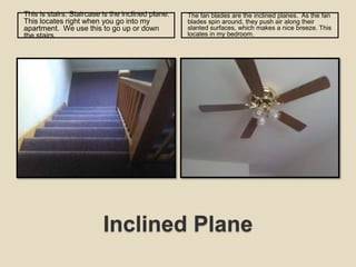 Inclined PlaneThis is stairs. Staircase is the inclined plane.  This locates right when you go into my apartment.  We use this to go up or down the stairs. The fan blades are the inclined planes.  As the fan blades spin around, they push air along their slanted surfaces, which makes a nice breeze. This locates in my bedroom.