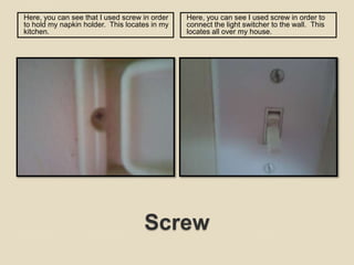 ScrewHere, you can see that I used screw in order to hold my napkin holder.  This locates in my kitchen.  Here, you can see I used screw in order to connect the light switcher to the wall.  This locates all over my house.  