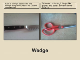 WedgeKnife is a wedge because it’s cuts through things food, plastic, etc. Locates in the kitchen. Scissors cut through things like paper, and other.  Locates in the kitchen. 