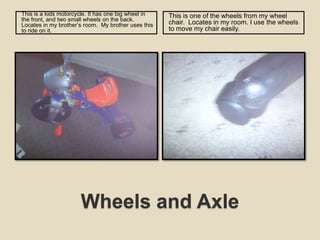 Wheels and AxleThis is a kids motorcycle. It has one big wheel in the front, and two small wheels on the back.  Locates in my brother’s room.  My brother uses this to ride on it. This is one of the wheels from my wheel chair.  Locates in my room. I use the wheels to move my chair easily. 