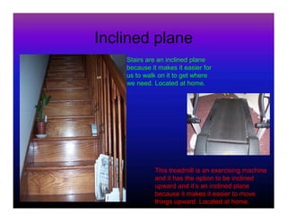 Inclined plane
    Stairs are an inclined plane
    because it makes it easier for
    us to walk on it to get where
    we need. Located at home.




              This treadmill is an exercising machine
              and it has the option to be inclined
              upward and it’s an inclined plane
              because it makes it easier to move
              things upward. Located at home.
 