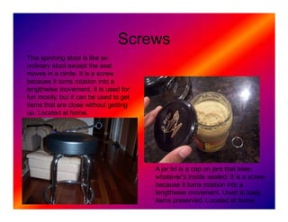 Screws
This spinning stool is like an
ordinary stool except the seat
moves in a circle. It is a screw
because it turns rotation into a
lengthwise movement. It is used for
fun mostly, but it can be used to get
items that are close without getting
up. Located at home.




                                        A jar lid is a cap on jars that keep
                                        whatever's inside sealed. It is a screw
                                        because it turns rotation into a
                                        lengthwise movement. Used to keep
                                        items preserved. Located at home.
 