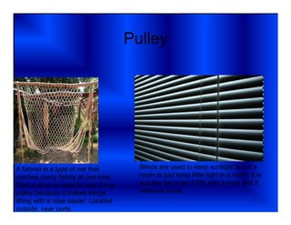 Pulley




A fishnet is a type of net that          Blinds are used to keep sunlight out of a
catches many fishes at one time.         room or just keep little light in a room. It is
That is what is used for and it is a     a pulley because it lifts with a rope and it
pulley because it makes things           redirects force.
lifting with a rope easier. Located
outside, near ports.
 
