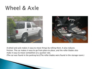 A wheel and axle makes it easy to move things by rolling them. It also reducesfriction. The car makes it easy to go from place to place, and the roller blades alsomake it easy to move somewhere at a quicker rate.(The car was found in the parking lot.)(The roller blades were found in the storage room.)Wheel & Axle