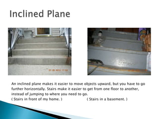 An inclined plane makes it easier to move objects upward, but you have to go further horizontally. Stairs make it easier to get from one floor to another,instead of jumping to where you need to go.( Stairs in front of my home. )                      ( Stairs in a basement. )Inclined Plane
