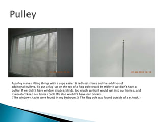 A pulley makes lifting things with a rope easier. It redirects force and the addition of additional pulleys. To put a flag up on the top of a flag pole would be tricky if we didn’t have a pulley. If we didn’t have window shades/blinds, too much sunlight would get into our homes, and it wouldn’t keep our homes cool. We also wouldn’t have our privacy.( The window shades were found in my bedroom. )( The flag pole was found outside of a school. )Pulley