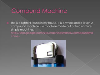 Compund MachineThis is a lighter I found in my house. It is a wheel and a lever. A compound machine is a machine made out of two or more simple machines. http://sites.google.com/site/machinesmandy/compoundmachines