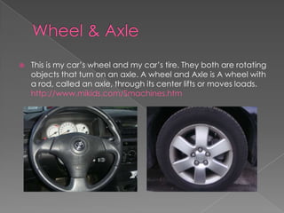 Wheel & AxleThis is my car’s wheel and my car’s tire. They both are rotating objects that turn on an axle. A wheel and Axle is A wheel with a rod, called an axle, through its center lifts or moves loads. http://www.mikids.com/Smachines.htm