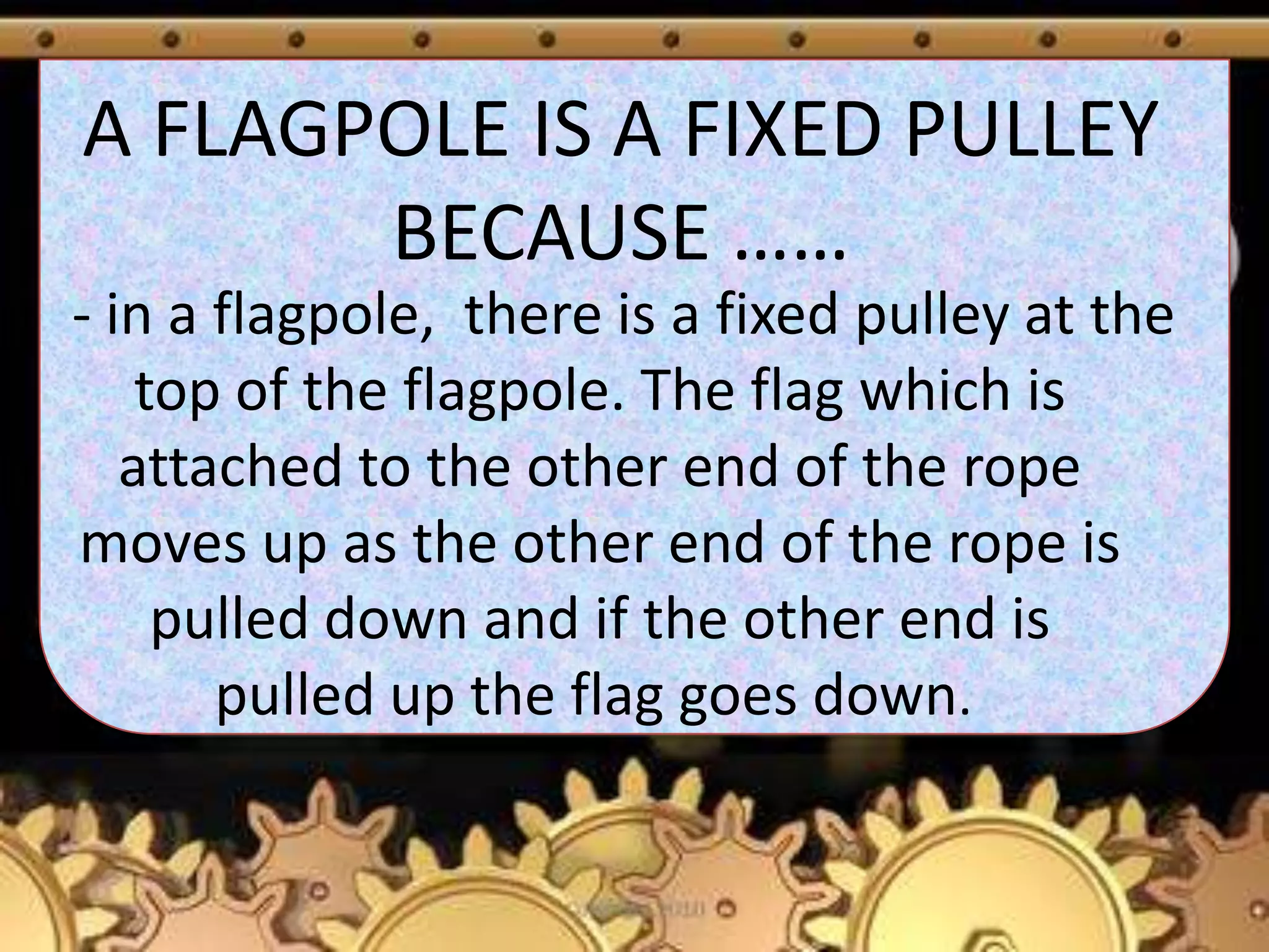 A FLAGPOLE IS A FIXED PULLEY
BECAUSE ……
- in a flagpole, there is a fixed pulley at the
top of the flagpole. The flag which is
attached to the other end of the rope
moves up as the other end of the rope is
pulled down and if the other end is
pulled up the flag goes down.