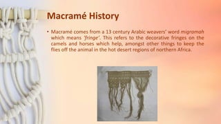 Macramé History
• Macramé comes from a 13 century Arabic weavers’ word migramah
which means ‘fringe’. This refers to the decorative fringes on the
camels and horses which help, amongst other things to keep the
flies off the animal in the hot desert regions of northern Africa.
 