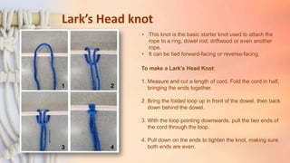 Lark’s Head knot
To make a Lark’s Head Knot:
1. Measure and cut a length of cord. Fold the cord in half,
bringing the ends together.
2. Bring the folded loop up in front of the dowel, then back
down behind the dowel.
3. With the loop pointing downwards, pull the two ends of
the cord through the loop.
4. Pull down on the ends to tighten the knot, making sure
both ends are even.
• This knot is the basic starter knot used to attach the
rope to a ring, dowel rod, driftwood or even another
rope.
• It can be tied forward-facing or reverse-facing.
 