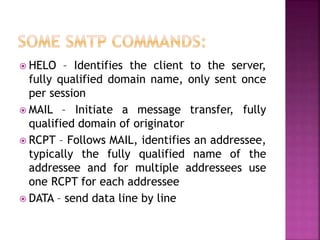  HELO – Identifies the client to the server,
fully qualified domain name, only sent once
per session
 MAIL – Initiate a message transfer, fully
qualified domain of originator
 RCPT – Follows MAIL, identifies an addressee,
typically the fully qualified name of the
addressee and for multiple addressees use
one RCPT for each addressee
 DATA – send data line by line
 