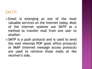  Email is emerging as one of the most
valuable services on the internet today. Most
of the internet systems use SMTP as a
method to transfer mail from one user to
another.
 SMTP is a push protocol and is used to send
the mail whereas POP (post office protocol)
or IMAP (internet message access protocol)
are used to retrieve those mails at the
receiver’s side.
 