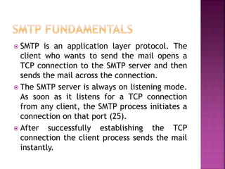  SMTP is an application layer protocol. The
client who wants to send the mail opens a
TCP connection to the SMTP server and then
sends the mail across the connection.
 The SMTP server is always on listening mode.
As soon as it listens for a TCP connection
from any client, the SMTP process initiates a
connection on that port (25).
 After successfully establishing the TCP
connection the client process sends the mail
instantly.
 