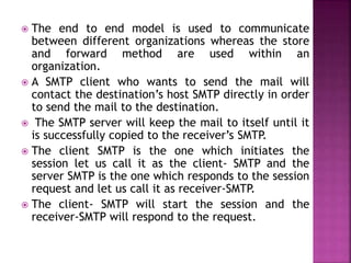  The end to end model is used to communicate
between different organizations whereas the store
and forward method are used within an
organization.
 A SMTP client who wants to send the mail will
contact the destination’s host SMTP directly in order
to send the mail to the destination.
 The SMTP server will keep the mail to itself until it
is successfully copied to the receiver’s SMTP.
 The client SMTP is the one which initiates the
session let us call it as the client- SMTP and the
server SMTP is the one which responds to the session
request and let us call it as receiver-SMTP.
 The client- SMTP will start the session and the
receiver-SMTP will respond to the request.
 