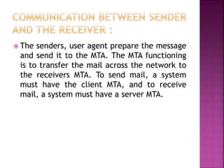  The senders, user agent prepare the message
and send it to the MTA. The MTA functioning
is to transfer the mail across the network to
the receivers MTA. To send mail, a system
must have the client MTA, and to receive
mail, a system must have a server MTA.
 