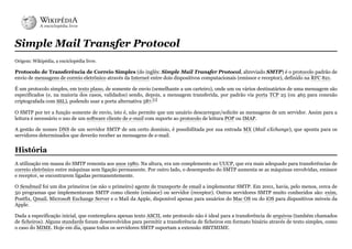 Simple Mail Transfer Protocol
Origem: Wikipédia, a enciclopédia livre.
Protocolo de Transferência de Correio Simples (do inglês: Simple Mail Transfer Protocol, abreviado SMTP) é o protocolo padrão de
envio de mensagens de correio eletrônico através da Internet entre dois dispositivos computacionais (emissor e receptor), definido na RFC 821.
É um protocolo simples, em texto plano, de somente de envio (semelhante a um carteiro), onde um ou vários destinatários de uma mensagem são
especificados (e, na maioria dos casos, validados) sendo, depois, a mensagem transferida, por padrão via porta TCP 25 (ou 465 para conexão
criptografada com SSL), podendo usar a porta alternativa 587.[1]
O SMTP por ter a função somente de envio, isto é, não permite que um usuário descarregue/solicite as mensagens de um servidor. Assim para a
leitura é necessário o uso de um software cliente de e-mail com suporte ao protocolo de leitura POP ou IMAP.
A gestão de nomes DNS de um servidor SMTP de um certo domínio, é possibilitada por sua entrada MX (Mail eXchange), que aponta para os
servidores determinados que deverão receber as mensagens de e-mail.
A utilização em massa do SMTP remonta aos anos 1980. Na altura, era um complemento ao UUCP, que era mais adequado para transferências de
correio eletrônico entre máquinas sem ligação permanente. Por outro lado, o desempenho do SMTP aumenta se as máquinas envolvidas, emissor
e receptor, se encontrarem ligadas permanentemente.
O Sendmail foi um dos primeiros (se não o primeiro) agente de transporte de email a implementar SMTP. Em 2001, havia, pelo menos, cerca de
50 programas que implementavam SMTP como cliente (emissor) ou servidor (receptor). Outros servidores SMTP muito conhecidos são: exim,
Postfix, Qmail, Microsoft Exchange Server e o Mail da Apple, disponível apenas para usuários do Mac OS ou do iOS para dispositivos móveis da
Apple.
Dada a especificação inicial, que contemplava apenas texto ASCII, este protocolo não é ideal para a transferência de arquivos (também chamados
de ficheiros). Alguns standards foram desenvolvidos para permitir a transferência de ficheiros em formato binário através de texto simples, como
o caso do MIME. Hoje em dia, quase todos os servidores SMTP suportam a extensão 8BITMIME.
História
 