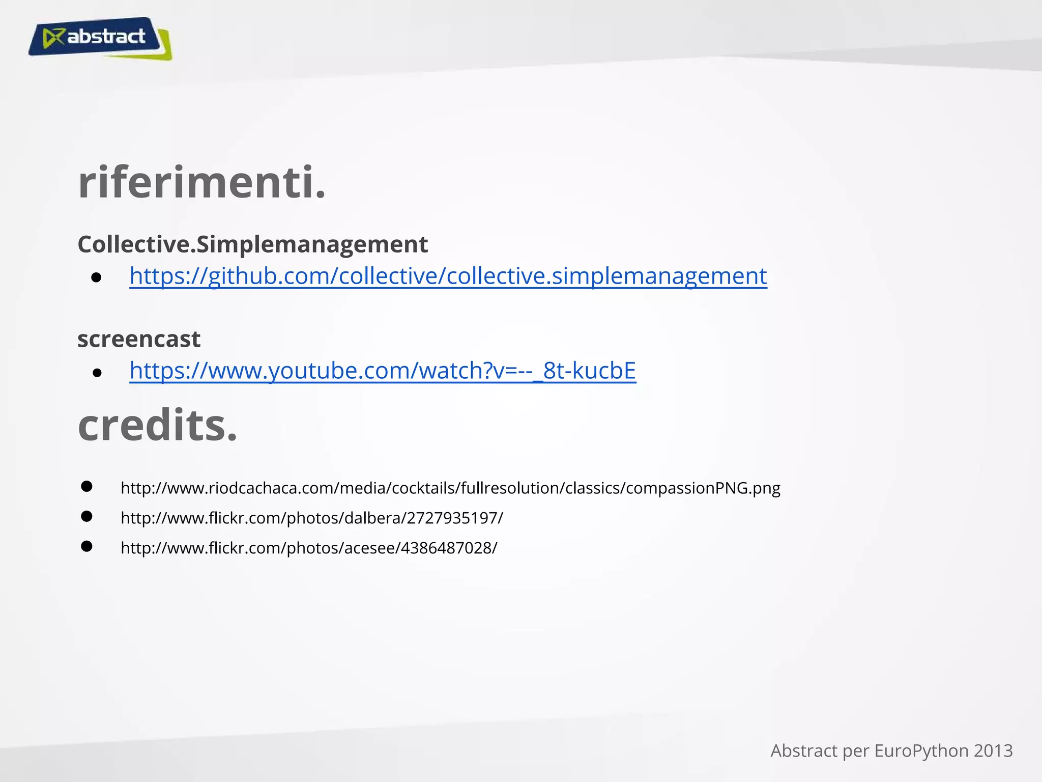 riferimenti.
Collective.Simplemanagement
● https://github.com/collective/collective.simplemanagement
screencast
● https://www.youtube.com/watch?v=--_8t-kucbE
Abstract per EuroPython 2013
credits.
● http://www.riodcachaca.com/media/cocktails/fullresolution/classics/compassionPNG.png
● http://www.flickr.com/photos/dalbera/2727935197/
● http://www.flickr.com/photos/acesee/4386487028/
 