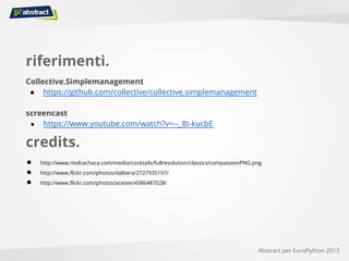 riferimenti.
Collective.Simplemanagement
● https://github.com/collective/collective.simplemanagement
screencast
● https://www.youtube.com/watch?v=--_8t-kucbE
Abstract per EuroPython 2013
credits.
● http://www.riodcachaca.com/media/cocktails/fullresolution/classics/compassionPNG.png
● http://www.flickr.com/photos/dalbera/2727935197/
● http://www.flickr.com/photos/acesee/4386487028/
 
