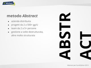 metodo Abstract
● azienda distribuita
● progetti da 2 a 500+ gg/U
● team da 2 a 5+ persone
● gestione a volte destrutturata,
altre molto strutturata
Abstract per EuroPython 2013
ABSTR
ACT
 