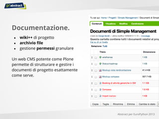 Documentazione.
● wiki++ di progetto
● archivio file
● gestione permessi granulare
Un web CMS potente come Plone
permette di strutturare e gestire i
documenti di progetto esattamente
come serve.
Abstract per EuroPython 2013
 