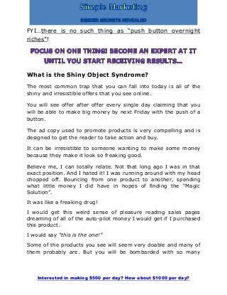 Interested in making $500 per day? How about $1000 per day?
FYI…there is no such thing as “push button overnight
riches”!
What is the Shiny Object Syndrome?
The most common trap that you can fall into today is all of the
shiny and irresistible offers that you see online.
You will see offer after offer every single day claiming that you
will be able to make big money by next Friday with the push of a
button.
The ad copy used to promote products is very compelling and is
designed to get the reader to take action and buy.
It can be irresistible to someone wanting to make some money
because they make it look so freaking good.
Believe me, I can totally relate. Not that long ago I was in that
exact position. And I hated it! I was running around with my head
chopped off. Bouncing from one product to another, spending
what little money I did have in hopes of finding the “Magic
Solution”.
It was like a freaking drug!
I would get this weird sense of pleasure reading sales pages
dreaming of all of the auto-pilot money I would get if I purchased
this product.
I would say “this is the one!”
Some of the products you see will seem very doable and many of
them probably are. But you will be bombarded with so many
 