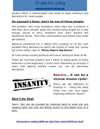 Interested in making $500 per day? How about $1000 per day?
product offers it unfortunately only leads to mass confusion and
distraction for most people.
Do yourself a favor, don’t be one of these people.
The problem with most marketers when they buy a product is
that they don’t actually apply the method being taught for a long
enough period of time, therefore they don’t achieve the
advertised results. Then they unfortunately quit before they really
get started.
Applying something for 2 weeks then jumping on to the next
greatest thing because you didn’t see results or make any money
yet is the classic case of “Shiny Object Syndrome”.
Or even worse, buying products and never looking at them at all.
These are common practice and I admit to being guilty of these
behaviors in the beginning. I think most marketers go through it
when first getting started unless you can be extremely
disciplined.
Beware… it can be a
vicious insane cycle!
Some say the definition of
Insanity is – “doing the same
thing over and over again
expecting different results”.
Don’t do that.
Again, this can be avoided by listening hard to what you are
reading right now and not falling victim to this death trap of a
path.
 