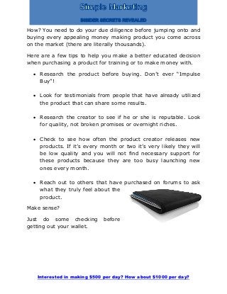 Interested in making $500 per day? How about $1000 per day?
How? You need to do your due diligence before jumping onto and
buying every appealing money making product you come across
on the market (there are literally thousands).
Here are a few tips to help you make a better educated decision
when purchasing a product for training or to make money with.
 Research the product before buying. Don’t ever “Impulse
Buy”!
 Look for testimonials from people that have already utilized
the product that can share some results.
 Research the creator to see if he or she is reputable. Look
for quality, not broken promises or overnight riches.
 Check to see how often the product creator releases new
products. If it’s every month or two it’s very likely they will
be low quality and you will not find necessary support for
these products because they are too busy launching new
ones every month.
 Reach out to others that have purchased on forums to ask
what they truly feel about the
product.
Make sense?
Just do some checking before
getting out your wallet.
 