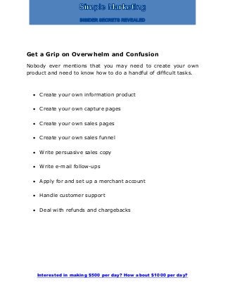 Interested in making $500 per day? How about $1000 per day?
Get a Grip on Overwhelm and Confusion
Nobody ever mentions that you may need to create your own
product and need to know how to do a handful of difficult tasks.
 Create your own information product
 Create your own capture pages
 Create your own sales pages
 Create your own sales funnel
 Write persuasive sales copy
 Write e-mail follow-ups
 Apply for and set up a merchant account
 Handle customer support
 Deal with refunds and chargebacks
 