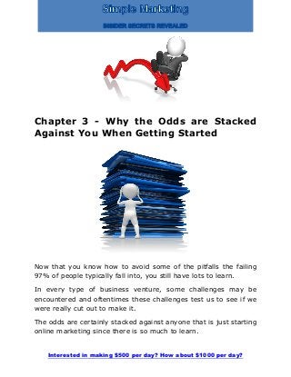 Interested in making $500 per day? How about $1000 per day?
Chapter 3 - Why the Odds are Stacked
Against You When Getting Started
Now that you know how to avoid some of the pitfalls the failing
97% of people typically fall into, you still have lots to learn.
In every type of business venture, some challenges may be
encountered and oftentimes these challenges test us to see if we
were really cut out to make it.
The odds are certainly stacked against anyone that is just starting
online marketing since there is so much to learn.
 