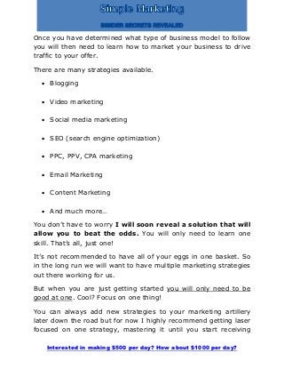 Interested in making $500 per day? How about $1000 per day?
Once you have determined what type of business model to follow
you will then need to learn how to market your business to drive
traffic to your offer.
There are many strategies available.
 Blogging
 Video marketing
 Social media marketing
 SEO (search engine optimization)
 PPC, PPV, CPA marketing
 Email Marketing
 Content Marketing
 And much more…
You don’t have to worry I will soon reveal a solution that will
allow you to beat the odds. You will only need to learn one
skill. That’s all, just one!
It’s not recommended to have all of your eggs in one basket. So
in the long run we will want to have multiple marketing strategies
out there working for us.
But when you are just getting started you will only need to be
good at one. Cool? Focus on one thing!
You can always add new strategies to your marketing artillery
later down the road but for now I highly recommend getting laser
focused on one strategy, mastering it until you start receiving
 