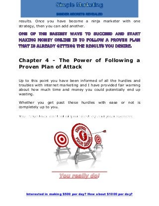 Interested in making $500 per day? How about $1000 per day?
results. Once you have become a ninja marketer with one
strategy, then you can add another.
Chapter 4 - The Power of Following a
Proven Plan of Attack
Up to this point you have been informed of all the hurdles and
troubles with internet marketing and I have provided fair warning
about how much time and money you could potentially end up
wasting.
Whether you get past these hurdles with ease or not is
completely up to you.
 