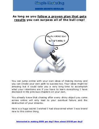 Interested in making $500 per day? How about $1000 per day?
As long as you follow a proven plan that gets
results you can surpass all of the bull crap!
You can jump online with your own ideas of making money and
you can create your own path to success too. Your ideas might be
amazing but it could take you a very long time to accomplish
what your intentions are if you have to learn everything I have
disclosed in the previous chapters on your own.
You already know that chasing after every shiny object you come
across online will only lead to your eventual failure and the
destruction of your dreams.
Here is a huge secret I wished I had discovered when I was brand
new to this online thing.
 