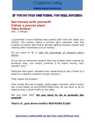 Interested in making $500 per day? How about $1000 per day?
Get honest with yourself!
Follow a proven plan!
Take Action!
(OK… 3 things)
I guarantee a more flawless less painful path that will make you
money. You simply follow a proven plan someone else has
created, an easier plan that is already getting massive results and
making other marketers a lot of money.
All you need to do is take full advantage of someone else’s
efforts.
If you see an awesome product that has already been created by
someone else, you simply promote it to make money, why
wouldn’t you?
Someone else spent valuable time researching to see if there is a
need for a specific customer hungry product.
They create the product.
They create the opt-in pages, sales pages, banners, sales funnel,
the e-mail follow up and EVERYTHING else, all you have to do to
make money is drive traffic to the offer.
Did you hear that? All you have to do is promote the
product!
That’s it, just drive traffic! NOTHING ELSE!
 