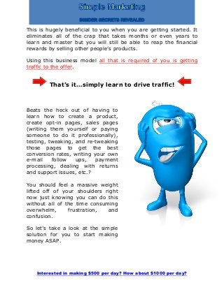 Interested in making $500 per day? How about $1000 per day?
This is hugely beneficial to you when you are getting started. It
eliminates all of the crap that takes months or even years to
learn and master but you will still be able to reap the financial
rewards by selling other people’s products.
Using this business model all that is required of you is getting
traffic to the offer.
That’s it…simply learn to drive traffic!
Beats the heck out of having to
learn how to create a product,
create opt-in pages, sales pages
(writing them yourself or paying
someone to do it professionally),
testing, tweaking, and re-tweaking
those pages to get the best
conversion rates, writing your own
e-mail follow ups, payment
processing, dealing with returns
and support issues, etc.?
You should feel a massive weight
lifted off of your shoulders right
now just knowing you can do this
without all of the time consuming
overwhelm, frustration, and
confusion.
So let’s take a look at the simple
solution for you to start making
money ASAP.
 