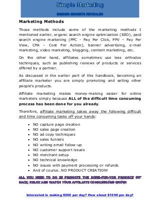 Interested in making $500 per day? How about $1000 per day?
Marketing Methods
Those methods include some of the marketing methods I
mentioned earlier, organic search engine optimization (SEO), paid
search engine marketing (PPC - Pay Per Click, PPV – Pay Per
View, CPA – Cost Per Action), banner advertising, e-mail
marketing, video marketing, blogging, content marketing, etc.
On the other hand, affiliates sometimes use less orthodox
techniques, such as publishing reviews of products or services
offered by a partner.
As discussed in the earlier part of this handbook, becoming an
affiliate marketer you are simply promoting and selling other
people’s products.
Affiliate marketing makes money-making easier for online
marketers simply because ALL of the difficult time consuming
process has been done for you already.
Therefore, affiliate marketing takes away the following difficult
and time consuming tasks off your hands:
 NO capture page creation
 NO sales page creation
 NO ad copy techniques
 NO sales funnels
 NO writing email follow-up
 NO customer support issues
 NO merchant setup
 NO technical knowledge
 NO issues with payment processing or refunds
 And of course…NO PRODUCT CREATION!
 