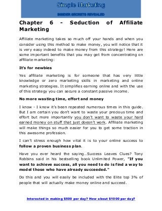 Interested in making $500 per day? How about $1000 per day?
Chapter 6 - Seduction of Affiliate
Marketing
Affiliate marketing takes so much off your hands and when you
consider using this method to make money, you will notice that it
is very easy indeed to make money from this strategy! Here are
some important benefits that you may get from concentrating on
affiliate marketing:
It’s for newbies
Yes affiliate marketing is for someone that has very little
knowledge or zero marketing skills in marketing and online
marketing strategies. It simplifies earning online and with the use
of this strategy you can secure a constant passive income.
No more wasting time, effort and money
I know - I know it’s been repeated numerous times in this guide.
But I am certain you don’t want to waste your precious time and
effort but more importantly you don’t want to waste your hard
earned money on stuff that just doesn’t work. Affiliate marketing
will make things so much easier for you to get some traction in
this awesome profession.
I can’t stress enough how vital it is to your online success to
follow a proven business plan.
Have you ever heard the saying…Success Leaves Clues? Tony
Robbins said in his bestselling book Unlimited Power, "If you
want to achieve success, all you need to do is find a way to
model those who have already succeeded."
Do this and you will easily be included with the Elite top 3% of
people that will actually make money online and succeed.
 