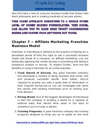 Interested in making $500 per day? How about $1000 per day?
Now let’s take a look at a proven business model that follows that
exact philosophy and is creating hundreds of success stories.
Chapter 7 – Affiliate Marketing Franchise
Business Model
Franchise or franchising is defined as the practice of leasing for a
prescribed period of time the right to use a successful business
model and brand of a company. In affiliate marketing, you are
technically applying this similar process in promoting and selling a
company’s product or service. To explain further, here are the
benefits of using a franchise for an online business:
1. Track Record of Success. Any good franchise company
has developed a method of doing business that works well
and produces successful results. Even better, they're
required to provide you with a great deal of information in
their required disclosures so you can investigate and verify
the results with existing franchisees prior to making your
final decision.
2. Strong Brand. One of the biggest advantages of franchising
is that the company is building a brand on a regional or
national basis that should have value in the eyes of
customers you're trying to attract.
3. Training Programs. A good franchise company has training
programs designed to bring you up to speed on the most
 