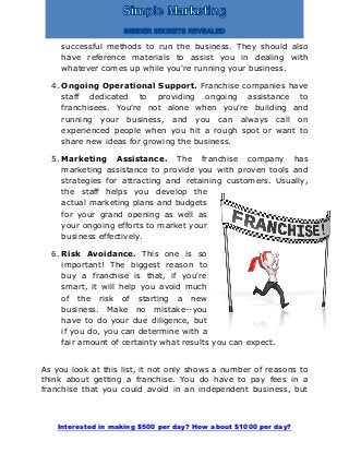 Interested in making $500 per day? How about $1000 per day?
successful methods to run the business. They should also
have reference materials to assist you in dealing with
whatever comes up while you're running your business.
4. Ongoing Operational Support. Franchise companies have
staff dedicated to providing ongoing assistance to
franchisees. You're not alone when you're building and
running your business, and you can always call on
experienced people when you hit a rough spot or want to
share new ideas for growing the business.
5. Marketing Assistance. The franchise company has
marketing assistance to provide you with proven tools and
strategies for attracting and retaining customers. Usually,
the staff helps you develop the
actual marketing plans and budgets
for your grand opening as well as
your ongoing efforts to market your
business effectively.
6. Risk Avoidance. This one is so
important! The biggest reason to
buy a franchise is that, if you're
smart, it will help you avoid much
of the risk of starting a new
business. Make no mistake--you
have to do your due diligence, but
if you do, you can determine with a
fair amount of certainty what results you can expect.
As you look at this list, it not only shows a number of reasons to
think about getting a franchise. You do have to pay fees in a
franchise that you could avoid in an independent business, but
 