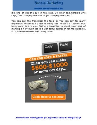 Interested in making $500 per day? How about $1000 per day?
it's kind of like the guy in the Fram Oil Filter commercials who
says, "You can pay me now or you can pay me later."
You can pay the franchisor the fees, or you can pay for many
expensive mistakes by not learning the lessons of others that
have gone before you. Using a franchise to meet your goal of
starting a new business is a wonderful approach for most people,
for all these reasons and many more.
 
