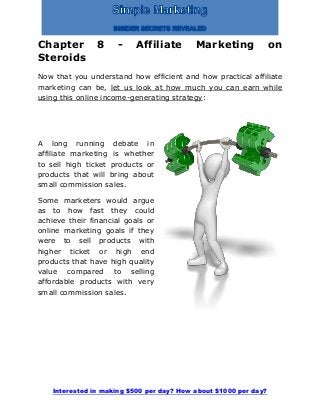 Interested in making $500 per day? How about $1000 per day?
Chapter 8 - Affiliate Marketing on
Steroids
Now that you understand how efficient and how practical affiliate
marketing can be, let us look at how much you can earn while
using this online income-generating strategy:
A long running debate in
affiliate marketing is whether
to sell high ticket products or
products that will bring about
small commission sales.
Some marketers would argue
as to how fast they could
achieve their financial goals or
online marketing goals if they
were to sell products with
higher ticket or high end
products that have high quality
value compared to selling
affordable products with very
small commission sales.
 