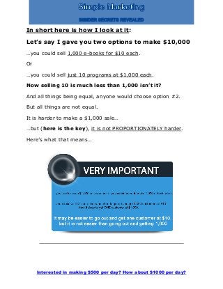 Interested in making $500 per day? How about $1000 per day?
In short here is how I look at it:
Let’s say I gave you two options to make $10,000
…you could sell 1,000 e-books for $10 each.
Or
…you could sell just 10 programs at $1,000 each.
Now selling 10 is much less than 1,000 isn’t it?
And all things being equal, anyone would choose option #2.
But all things are not equal.
It is harder to make a $1,000 sale…
…but (here is the key), it is not PROPORTIONATELY harder.
Here’s what that means…
 