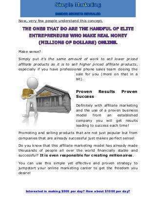 Interested in making $500 per day? How about $1000 per day?
Now, very few people understand this concept.
Make sense?
Simply put it’s the same amount of work to sell lower priced
affiliate products as it is to sell higher priced affiliate products,
especially if you have professional phone sales team closing the
sale for you (more on that in a
bit).
Proven Results Proven
Success
Definitely with affiliate marketing
and the use of a proven business
model from an established
company you will get results
leading to success each time!
Promoting and selling products that are not just popular but from
companies that are already successful just makes perfect sense!
Do you know that this affiliate marketing model has already made
thousands of people all over the world financially stable and
successful? It is even responsible for creating millionaires.
You can use this simple yet effective and proven strategy to
jumpstart your online marketing career to get the freedom you
desire!
 